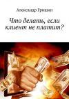 Книга Что делать, если клиент не платит? автора Александр Гришин