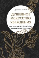 скачать книгу Душевное искусство убеждения. Как добиваться желаемого без давления и стресса автора Джейсон Харрис