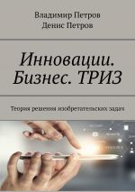 скачать книгу Инновации. Бизнес. ТРИЗ. Теория решения изобретательских задач автора Денис Петров