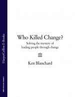 скачать книгу Who Killed Change?: Solving the Mystery of Leading People Through Change автора Ken Blanchard
