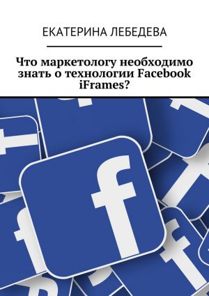 обложка книги Что маркетологу необходимо знать о технологии Facebook iFrames? автора Екатерина Лебедева
