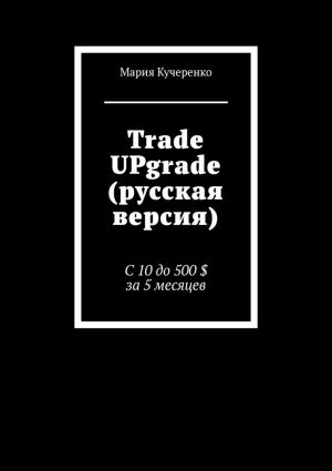 обложка книги Trade UPgrade (русская версия). С 10 до 500 $ за 5 месяцев автора Мария Кучеренко