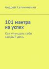 Книга 101 мантра на успех. Как улучшать себя каждый день автора Андрей Калиниченко