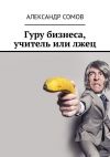 Книга Гуру бизнеса, учитель или лжец автора Александр Сомов