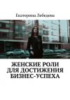 Книга Женские роли для достижения бизнес-успеха автора Екатерина Лебедева