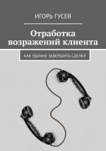 скачать книгу Отработка возражений клиента. Как удачно завершить сделку автора Игорь Гусев