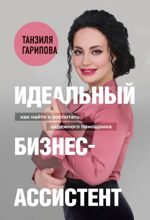 обложка книги Идеальный бизнес-ассистент. Как найти и воспитать надежного помощника автора Танзиля Гарипова