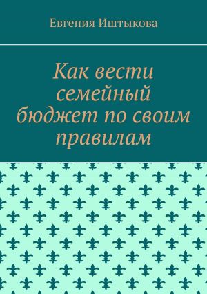 обложка книги Как вести семейный бюджет по своим правилам автора Евгения Иштыкова